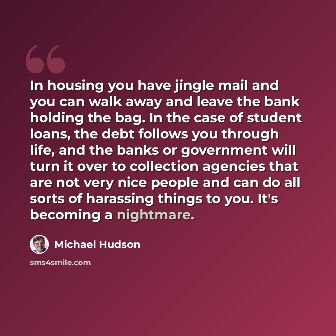 “In housing you have jingle mail and you can walk away and leave the bank holding the bag. In the case of student loans, the debt follows you through life, and the banks or government will turn it over to collection agencies that are not very nice people and can do all sorts of harassing things to…” quote by Michael Hudson