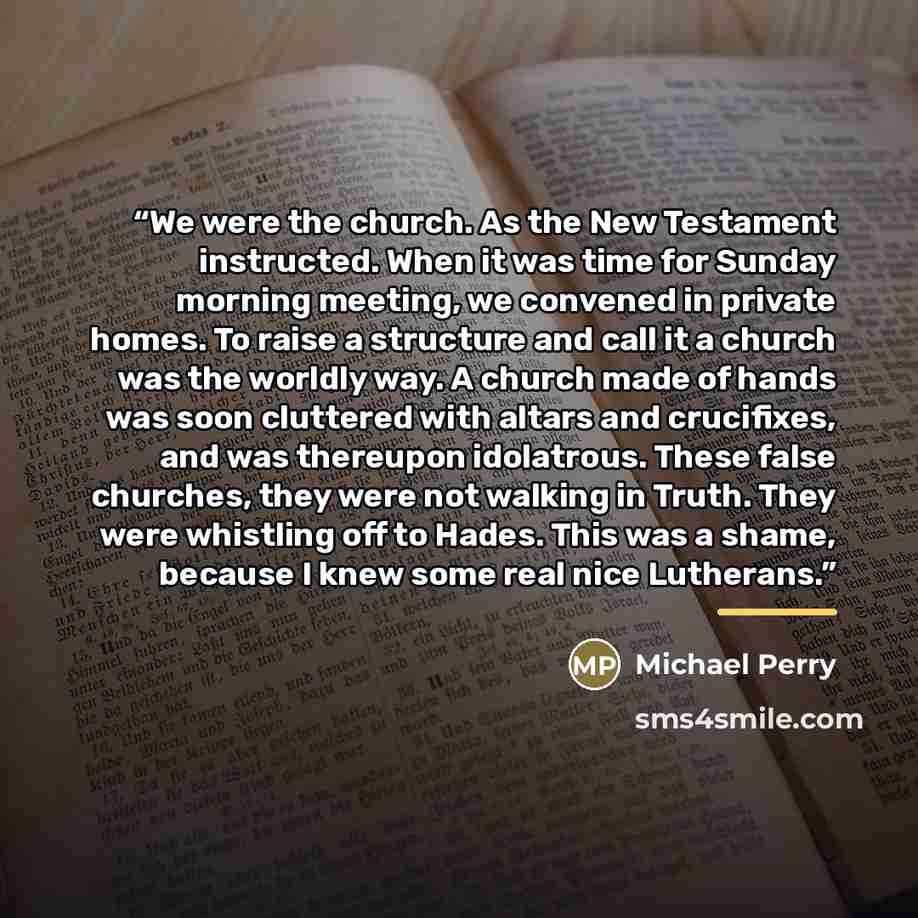 “We were the church. As the New Testament instructed. When it was time for Sunday morning meeting, we convened in private homes. To raise a structure and call it a church was the worldly way. A church made of hands was soon cluttered with altars and crucifixes, and was thereupon idolatrous. These…” quote by Michael Perry