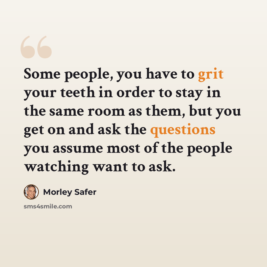 “Some people, you have to grit your teeth in order to stay in the same room as them, but you get on and ask the questions you assume most of the people watching want to ask.” quote by Morley Safer