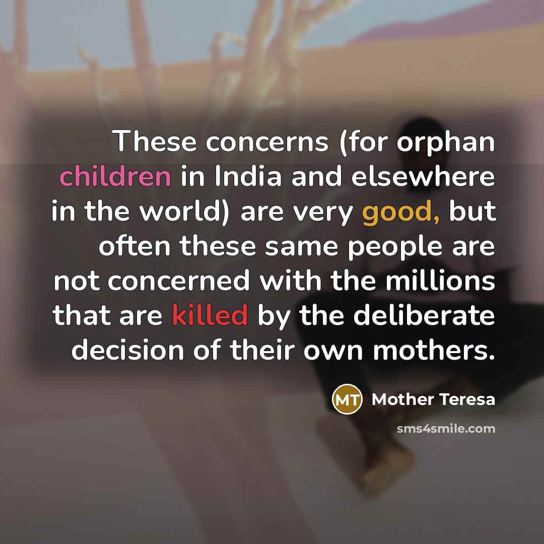 “These concerns (for orphan children in India and elsewhere in the world) are very good, but often these same people are not concerned with the millions that are killed by the deliberate decision of their own mothers.” quote by Mother Teresa