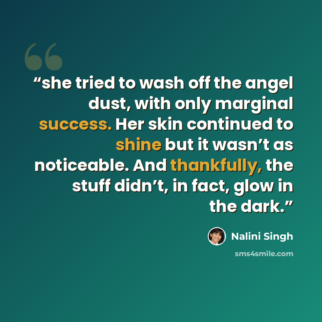 “she tried to wash off the angel dust, with only marginal success. Her skin continued to shine but it wasn’t as noticeable. And thankfully, the stuff didn’t, in fact, glow in the dark.” quote by Nalini Singh