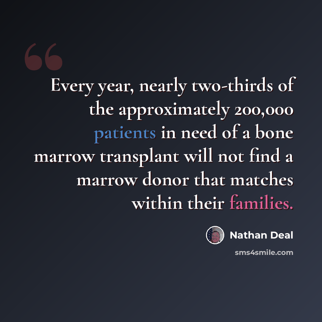 “Every year, nearly two-thirds of the approximately 200,000 patients in need of a bone marrow transplant will not find a marrow donor that matches within their families.” quote by Nathan Deal