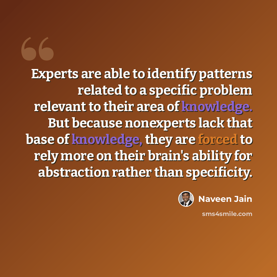 “Experts are able to identify patterns related to a specific problem relevant to their area of knowledge. But because nonexperts lack that base of knowledge, they are forced to rely more on their brain's ability for abstraction rather than specificity.” quote by Naveen Jain