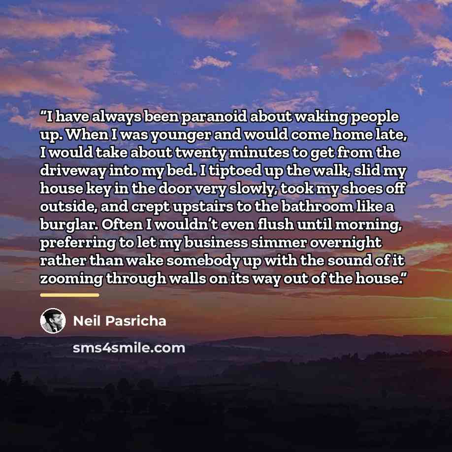 “I have always been paranoid about waking people up. When I was younger and would come home late, I would take about twenty minutes to get from the driveway into my bed. I tiptoed up the walk, slid my house key in the door very slowly, took my shoes off outside, and crept upstairs to the bathroom…” quote by Neil Pasricha