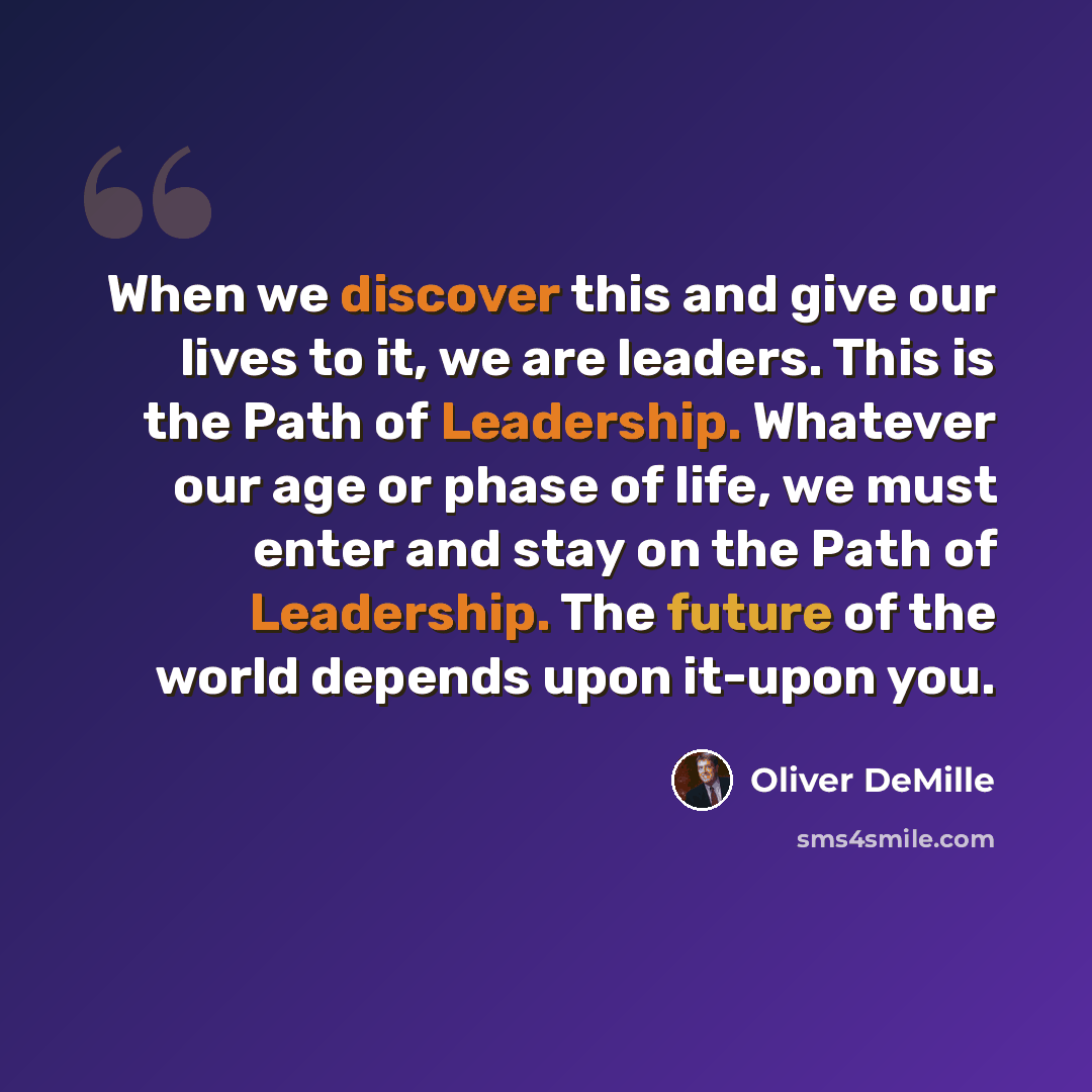 “When we discover this and give our lives to it, we are leaders. This is the Path of Leadership. Whatever our age or phase of life, we must enter and stay on the Path of Leadership. The future of the world depends upon it-upon you.” quote by Oliver DeMille
