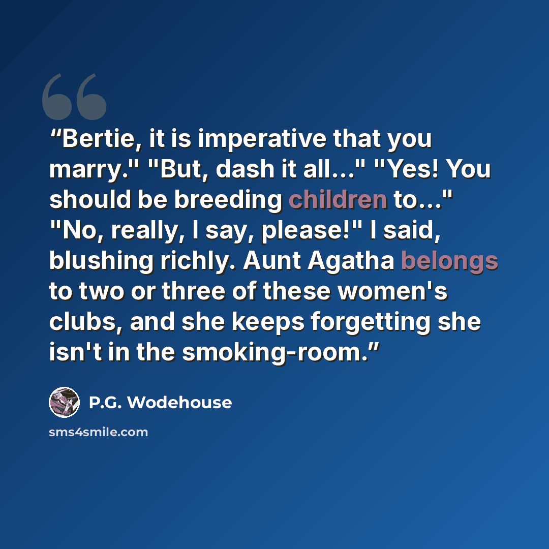 “Bertie, it is imperative that you marry." "But, dash it all..." "Yes! You should be breeding children to..." "No, really, I say, please!" I said, blushing richly. Aunt Agatha belongs to two or three of these women's clubs, and she keeps forgetting she isn't in the smoking-room.” quote by P.G. Wodehouse