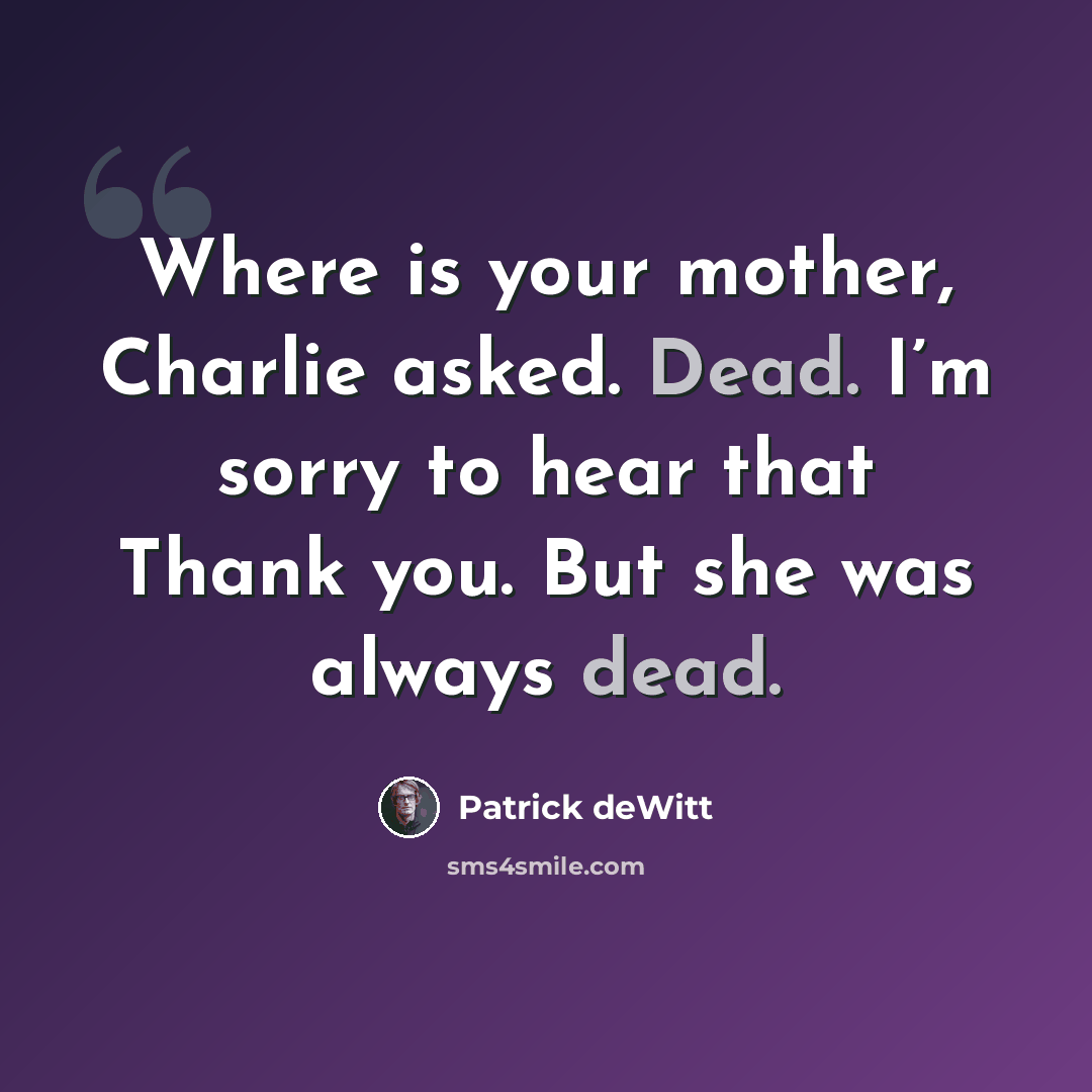 “Where is your mother, Charlie asked. Dead. I’m sorry to hear that Thank you. But she was always dead.” quote by Patrick deWitt