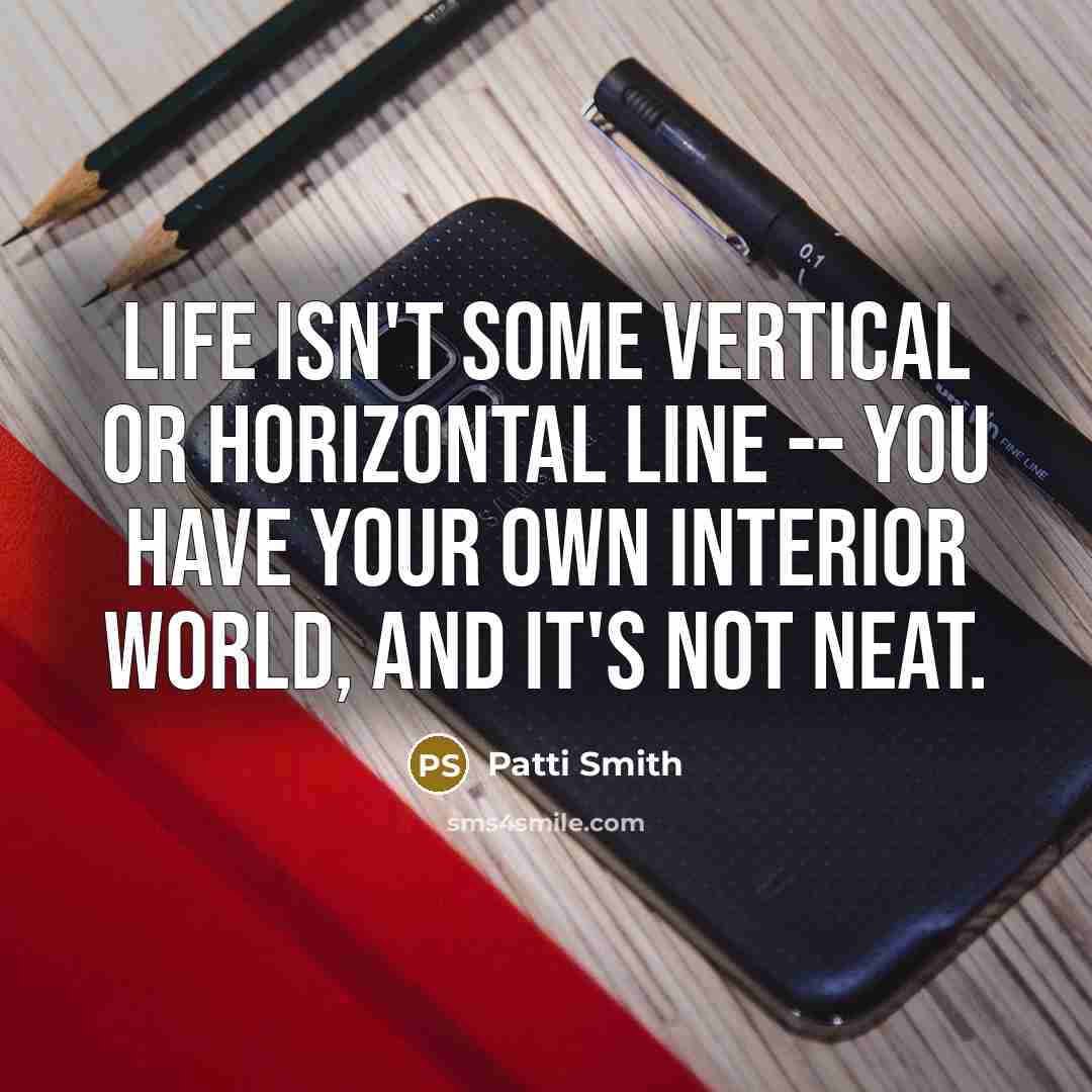 “Life isn't some vertical or horizontal line -- you have your own interior world, and it's not neat.” quote by Patti Smith