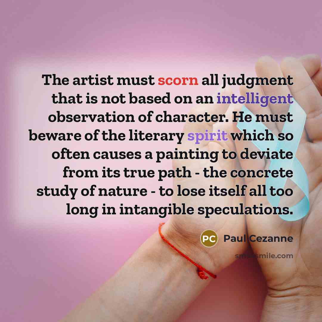 “The artist must scorn all judgment that is not based on an intelligent observation of character. He must beware of the literary spirit which so often causes a painting to deviate from its true path - the concrete study of nature - to lose itself all too long in intangible speculations.” quote by Paul Cezanne