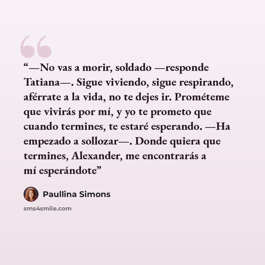 “—No vas a morir, soldado —responde Tatiana—. Sigue viviendo, sigue respirando, aférrate a la vida, no te dejes ir. Prométeme que vivirás por mí, y yo te prometo que cuando termines, te estaré esperando. —Ha empezado a sollozar—. Donde quiera que termines, Alexander, me encontrarás a mí esperándote” quote by Paullina Simons