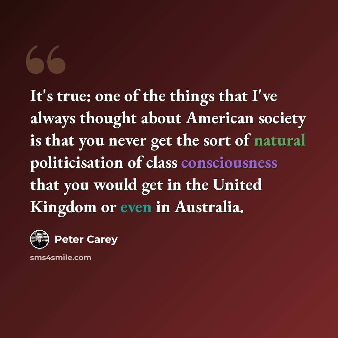 “It's true: one of the things that I've always thought about American society is that you never get the sort of natural politicisation of class consciousness that you would get in the United Kingdom or even in Australia.” quote by Peter Carey