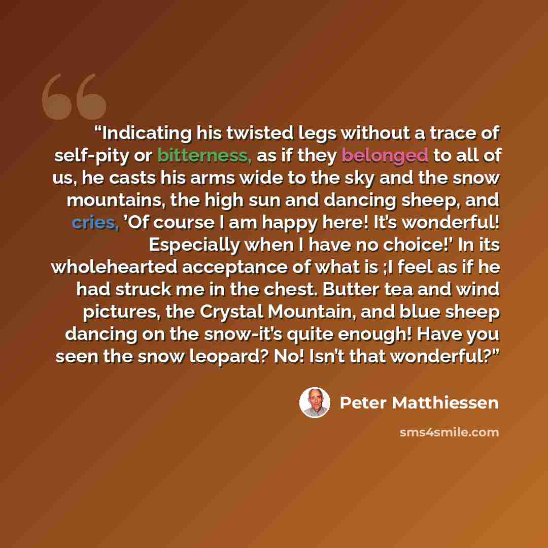 “Indicating his twisted legs without a trace of self-pity or bitterness, as if they belonged to all of us, he casts his arms wide to the sky and the snow mountains, the high sun and dancing sheep, and cries, ’Of course I am happy here! It’s wonderful! Especially when I have no choice!’ In its…” quote by Peter Matthiessen