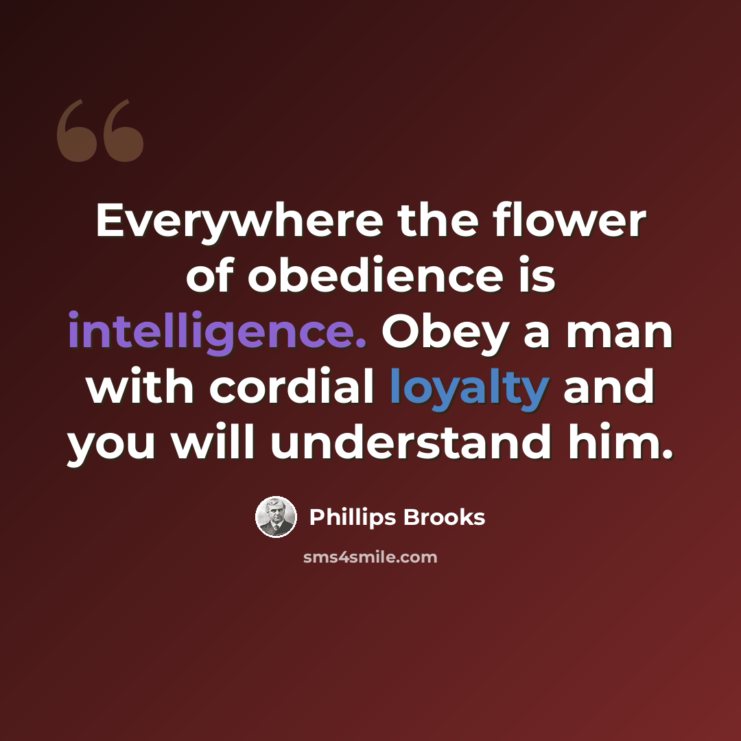 “Everywhere the flower of obedience is intelligence. Obey a man with cordial loyalty and you will understand him.” quote by Phillips Brooks