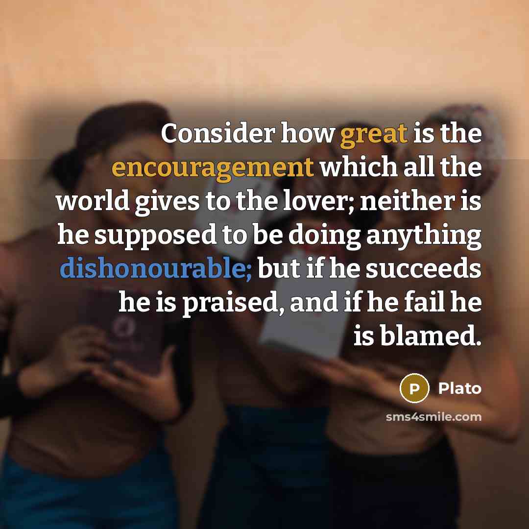“Consider how great is the encouragement which all the world gives to the lover; neither is he supposed to be doing anything dishonourable; but if he succeeds he is praised, and if he fail he is blamed.” quote by Plato