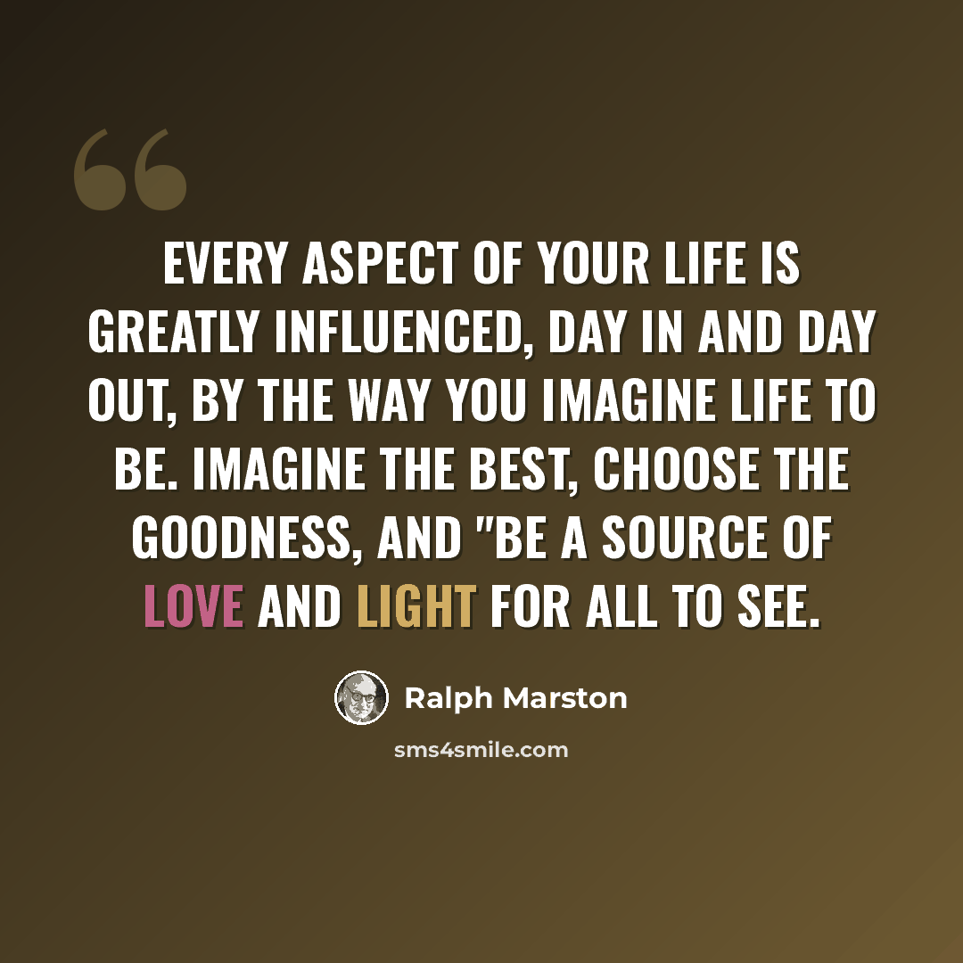 “Every aspect of your life is greatly influenced, day in and day out, by the way you imagine life to be. Imagine the best, choose the goodness, and "be a source of love and light for all to see.” quote by Ralph Marston