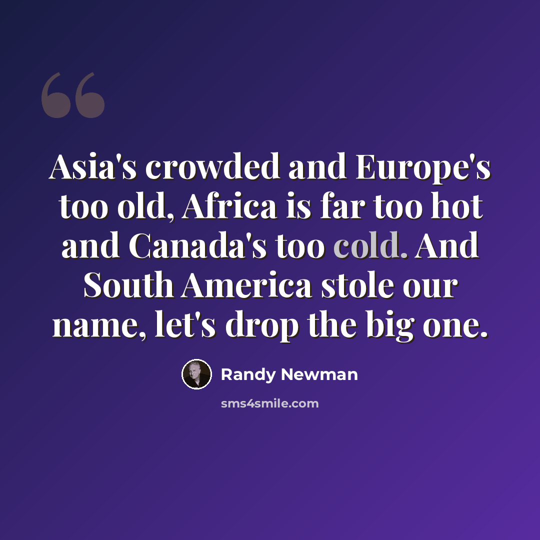 “Asia's crowded and Europe's too old, Africa is far too hot and Canada's too cold. And South America stole our name, let's drop the big one.” quote by Randy Newman