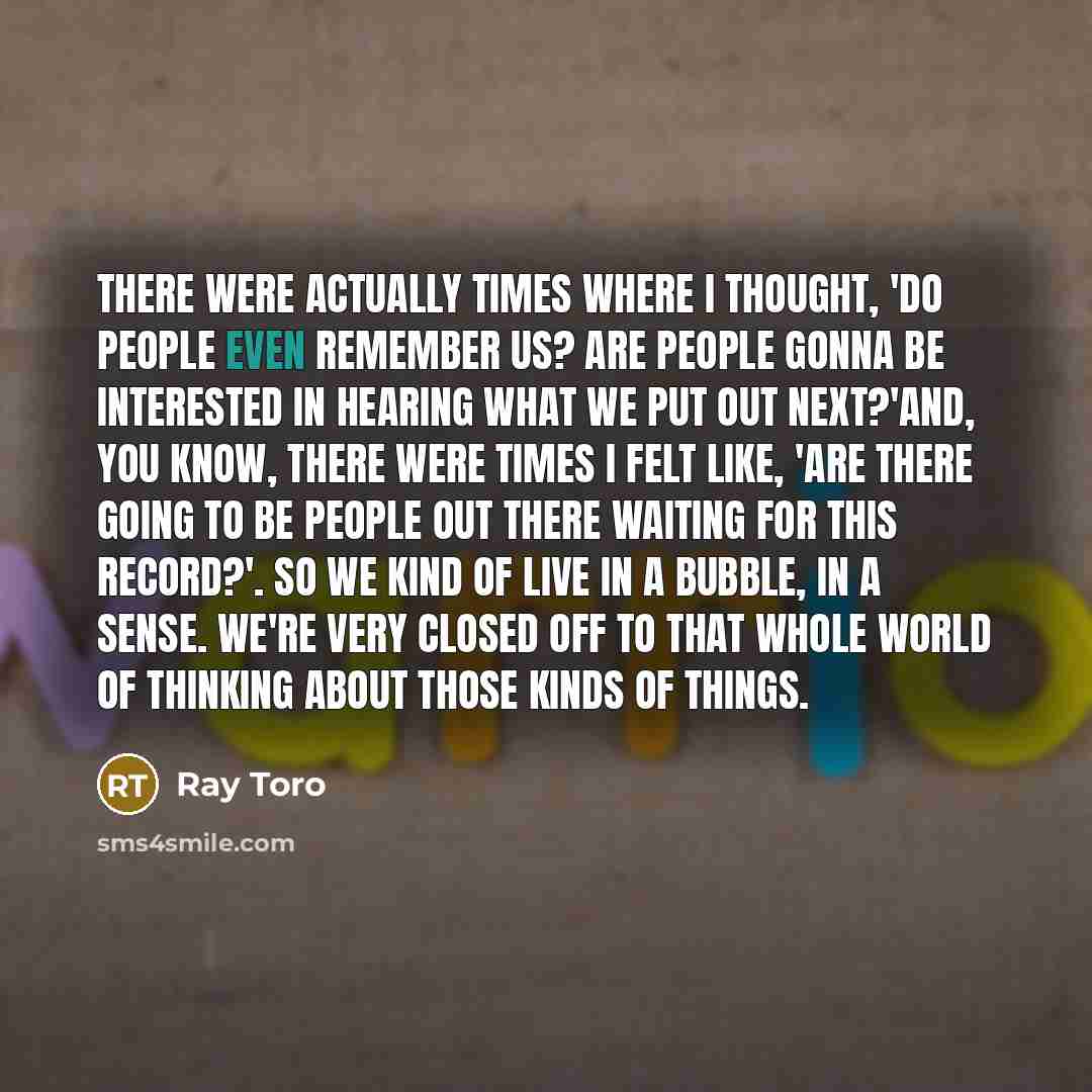 “There were actually times where I thought, 'Do people even remember us? Are people gonna be interested in hearing what we put out next?'And, you know, there were times I felt like, 'Are there going to be people out there waiting for this record?'. So we kind of live in a bubble, in a sense. We're…” quote by Ray Toro