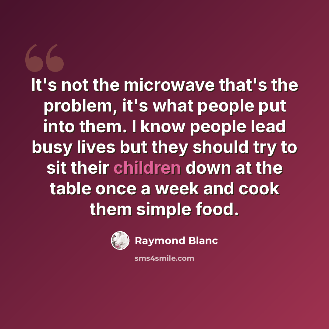 “It's not the microwave that's the problem, it's what people put into them. I know people lead busy lives but they should try to sit their children down at the table once a week and cook them simple food.” quote by Raymond Blanc