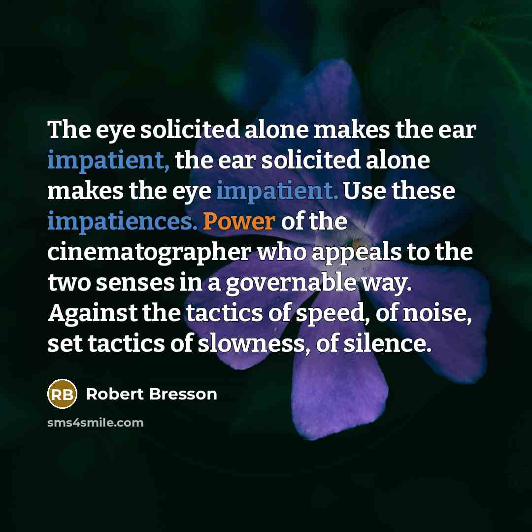 “The eye solicited alone makes the ear impatient, the ear solicited alone makes the eye impatient. Use these impatiences. Power of the cinematographer who appeals to the two senses in a governable way. Against the tactics of speed, of noise, set tactics of slowness, of silence.” quote by Robert Bresson