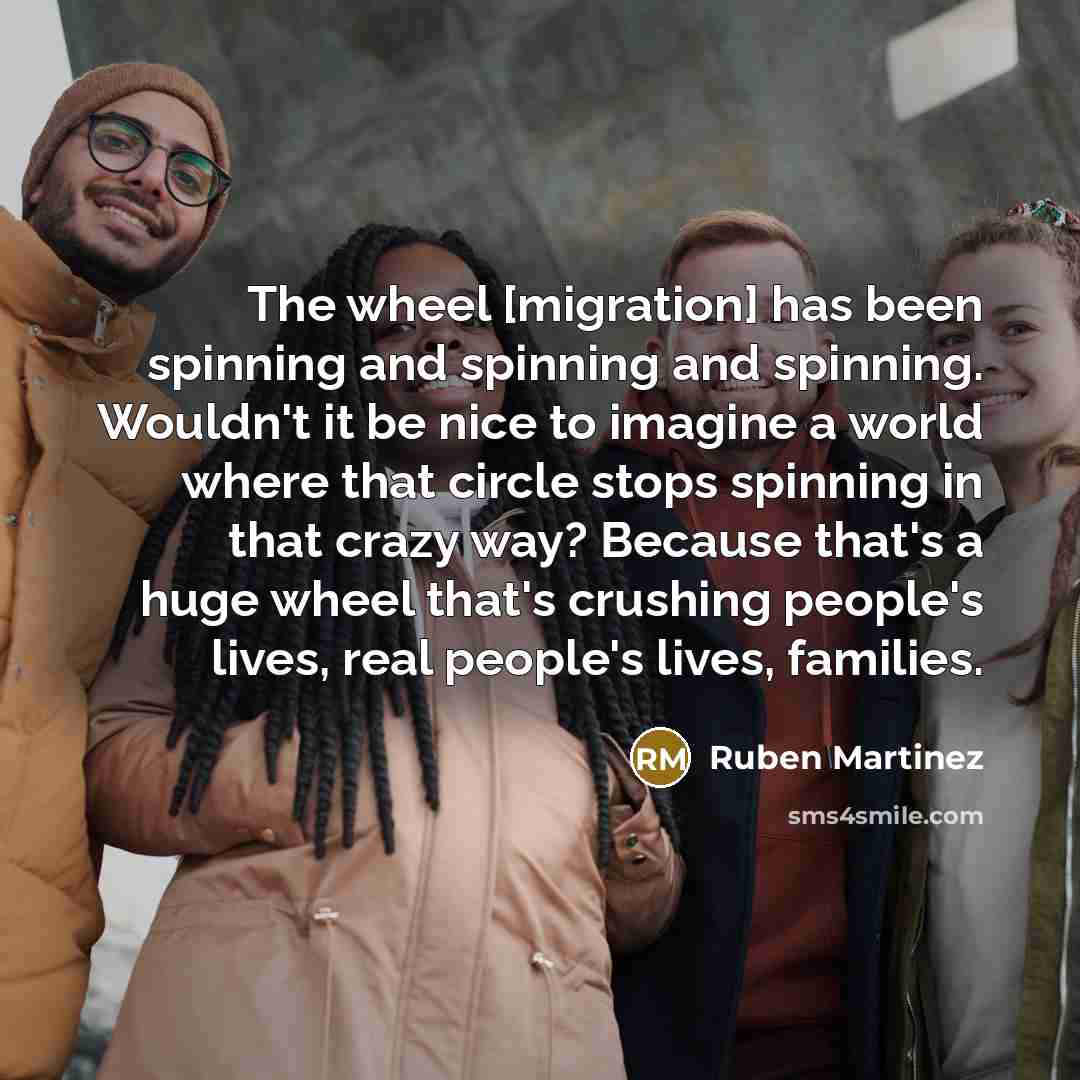 “The wheel [migration] has been spinning and spinning and spinning. Wouldn't it be nice to imagine a world where that circle stops spinning in that crazy way? Because that's a huge wheel that's crushing people's lives, real people's lives, families.” quote by Ruben Martinez