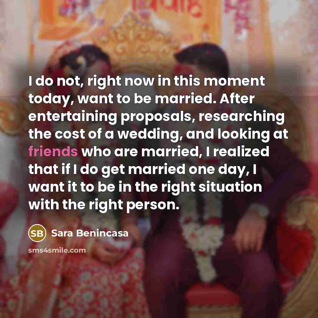 “I do not, right now in this moment today, want to be married. After entertaining proposals, researching the cost of a wedding, and looking at friends who are married, I realized that if I do get married one day, I want it to be in the right situation with the right person.” quote by Sara Benincasa