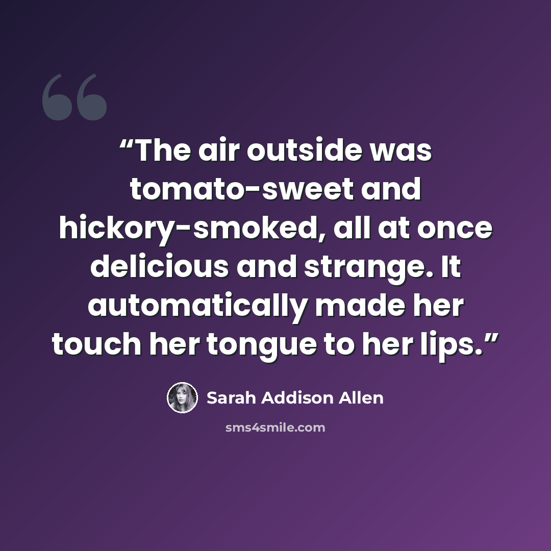 “The air outside was tomato-sweet and hickory-smoked, all at once delicious and strange. It automatically made her touch her tongue to her lips.” quote by Sarah Addison Allen