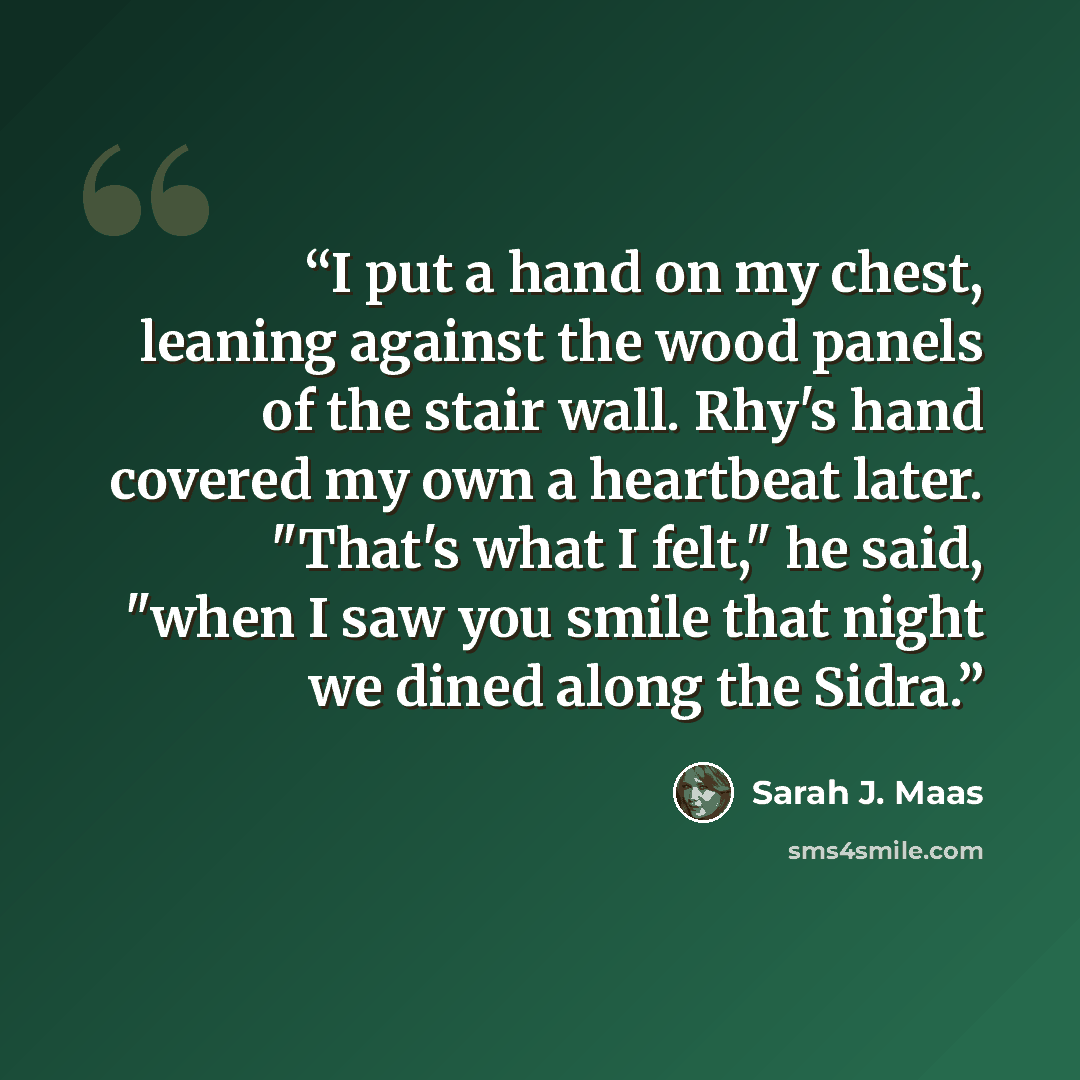 “I put a hand on my chest, leaning against the wood panels of the stair wall. Rhy's hand covered my own a heartbeat later. "That's what I felt," he said, "when I saw you smile that night we dined along the Sidra.” quote by Sarah J. Maas