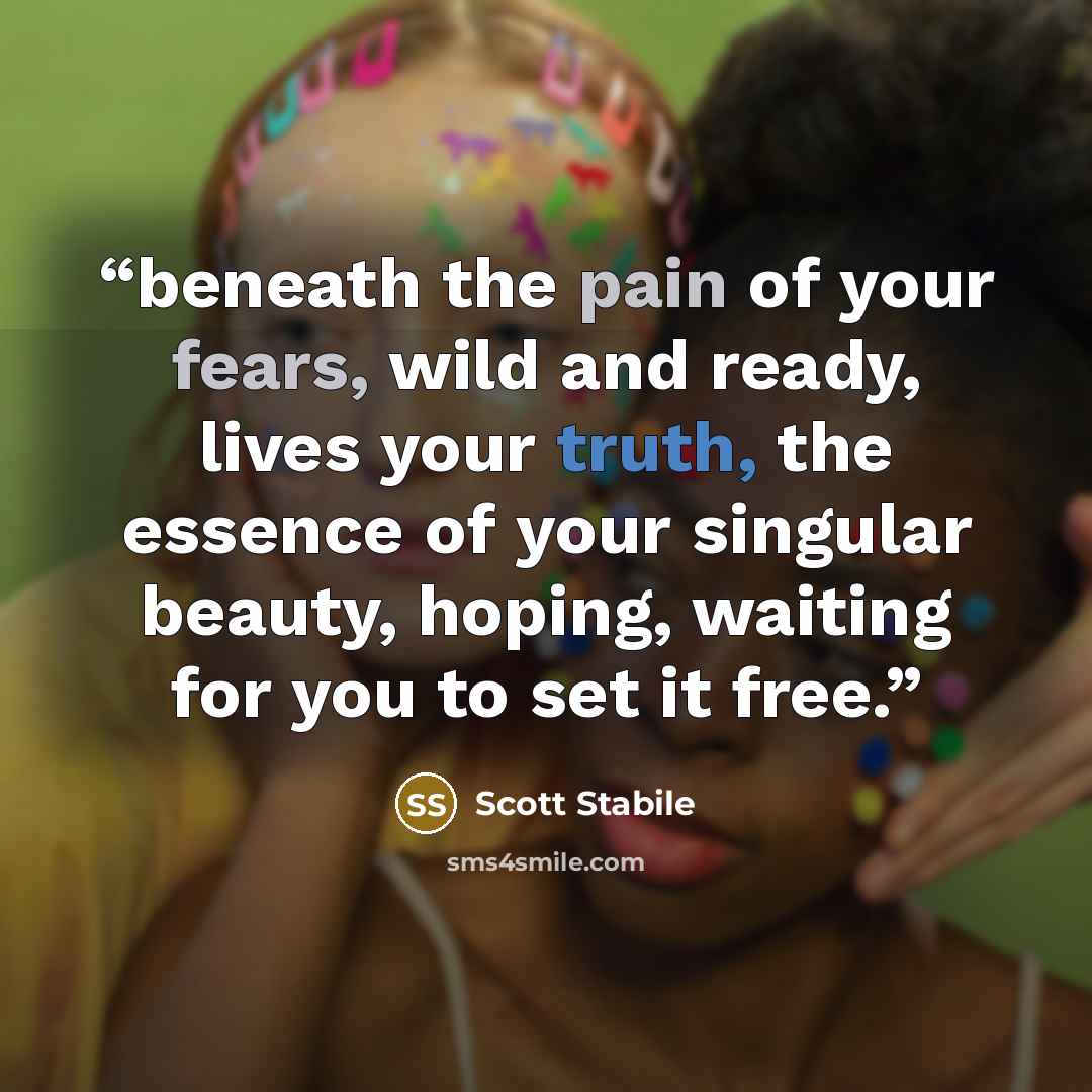“beneath the pain of your fears, wild and ready, lives your truth, the essence of your singular beauty, hoping, waiting for you to set it free.” quote by Scott Stabile