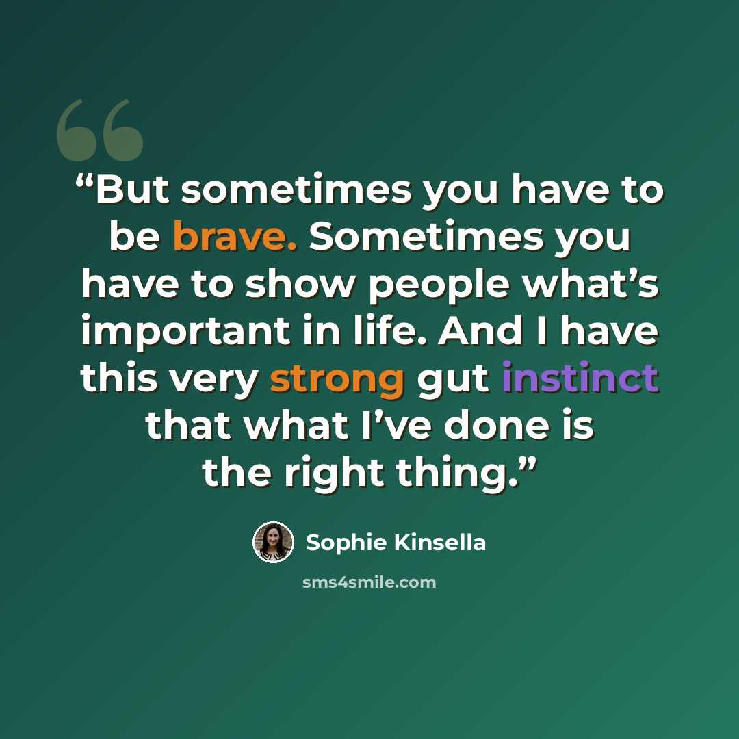 “But sometimes you have to be brave. Sometimes you have to show people what’s important in life. And I have this very strong gut instinct that what I’ve done is the right thing.” quote by Sophie Kinsella