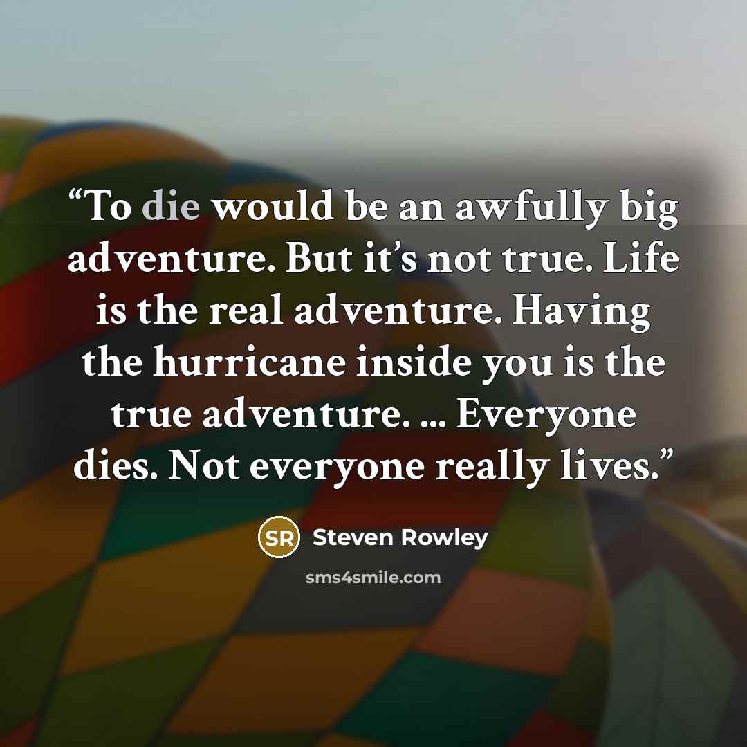 “To die would be an awfully big adventure. But it’s not true. Life is the real adventure. Having the hurricane inside you is the true adventure. ... Everyone dies. Not everyone really lives.” quote by Steven Rowley