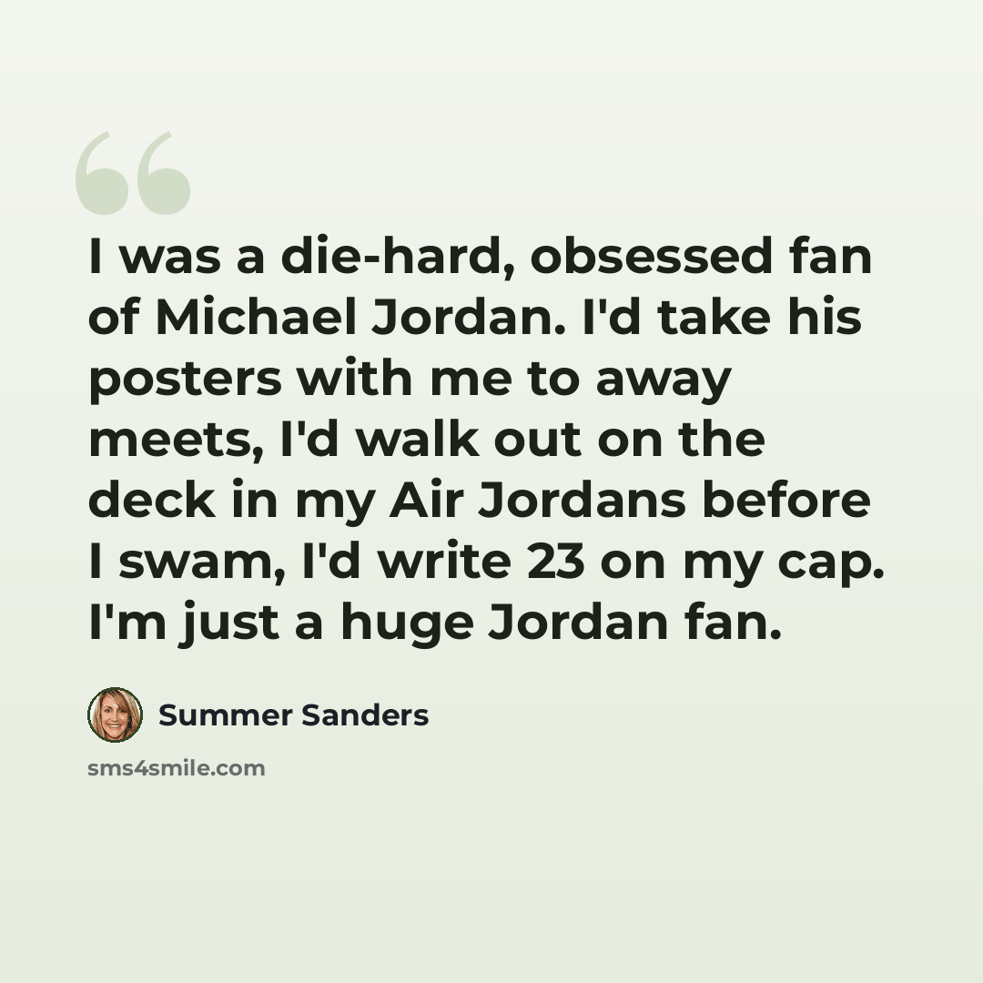 “I was a die-hard, obsessed fan of Michael Jordan. I'd take his posters with me to away meets, I'd walk out on the deck in my Air Jordans before I swam, I'd write 23 on my cap. I'm just a huge Jordan fan.” quote by Summer Sanders