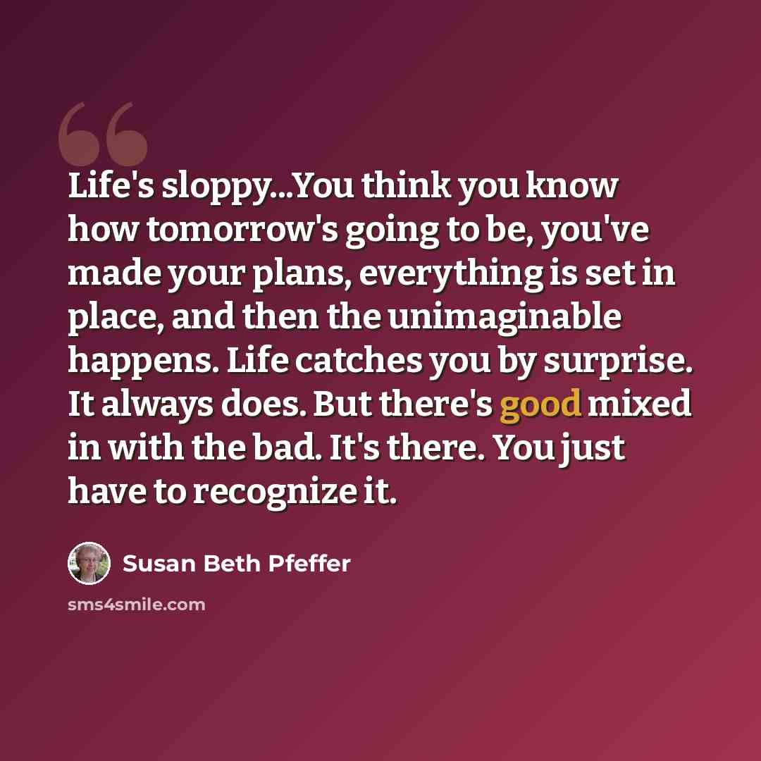 “Life's sloppy...You think you know how tomorrow's going to be, you've made your plans, everything is set in place, and then the unimaginable happens. Life catches you by surprise. It always does. But there's good mixed in with the bad. It's there. You just have to recognize it.” quote by Susan Beth Pfeffer