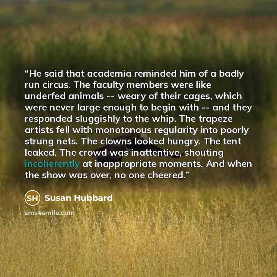 “He said that academia reminded him of a badly run circus. The faculty members were like underfed animals -- weary of their cages, which were never large enough to begin with -- and they responded sluggishly to the whip. The trapeze artists fell with monotonous regularity into poorly strung nets…” quote by Susan Hubbard