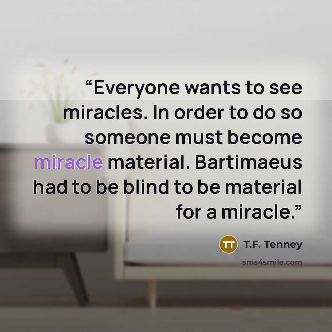 “Everyone wants to see miracles. In order to do so someone must become miracle material. Bartimaeus had to be blind to be material for a miracle.” quote by T.F. Tenney