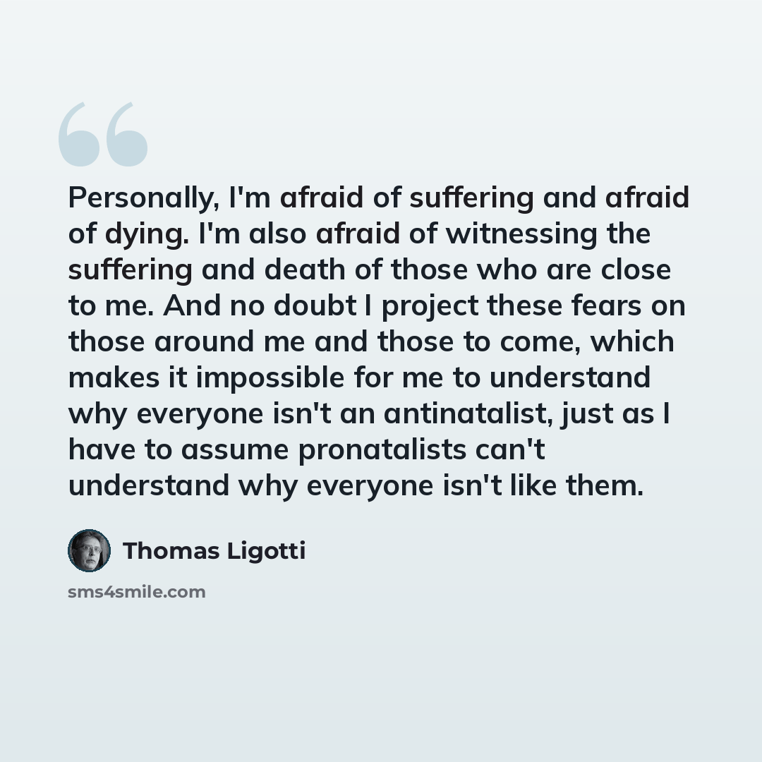 “Personally, I'm afraid of suffering and afraid of dying. I'm also afraid of witnessing the suffering and death of those who are close to me. And no doubt I project these fears on those around me and those to come, which makes it impossible for me to understand why everyone isn't an antinatalist…” quote by Thomas Ligotti