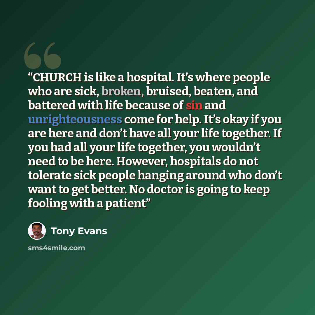 “CHURCH is like a hospital. It’s where people who are sick, broken, bruised, beaten, and battered with life because of sin and unrighteousness come for help. It’s okay if you are here and don’t have all your life together. If you had all your life together, you wouldn’t need to be here. However…” quote by Tony Evans