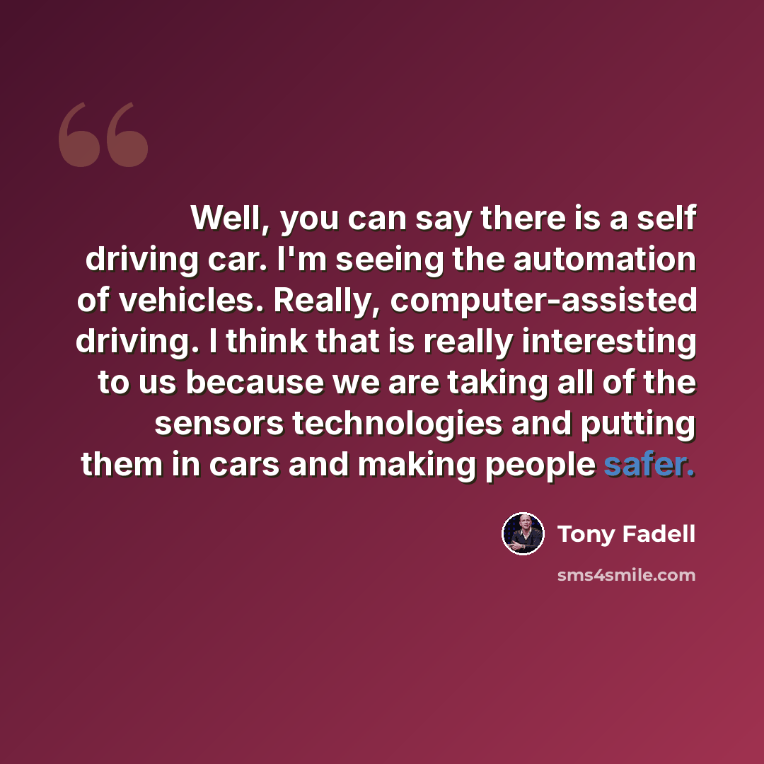 “Well, you can say there is a self driving car. I'm seeing the automation of vehicles. Really, computer-assisted driving. I think that is really interesting to us because we are taking all of the sensors technologies and putting them in cars and making people safer.” quote by Tony Fadell