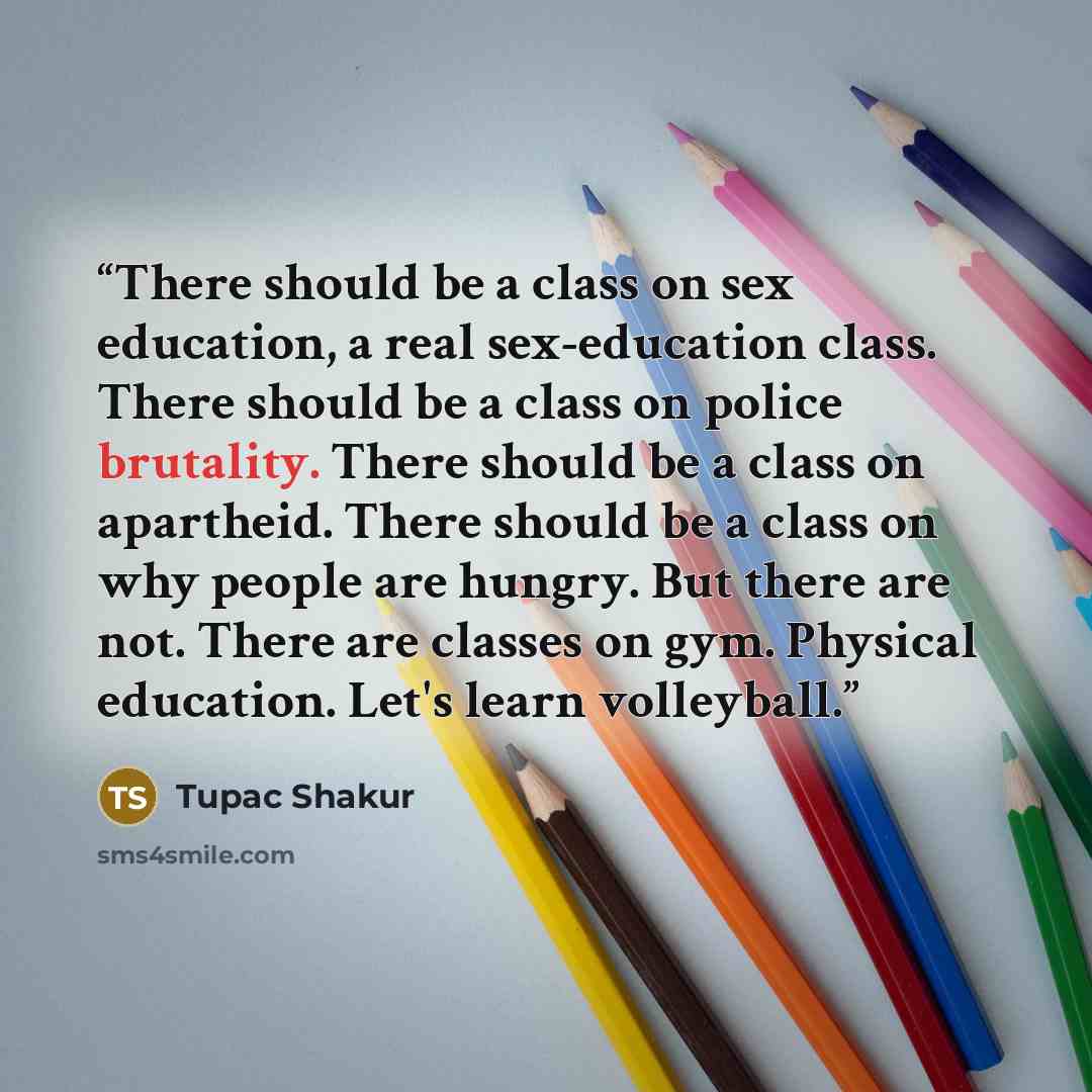 “There should be a class on sex education, a real sex-education class. There should be a class on police brutality. There should be a class on apartheid. There should be a class on why people are hungry. But there are not. There are classes on gym. Physical education. Let's learn volleyball.” quote by Tupac Shakur