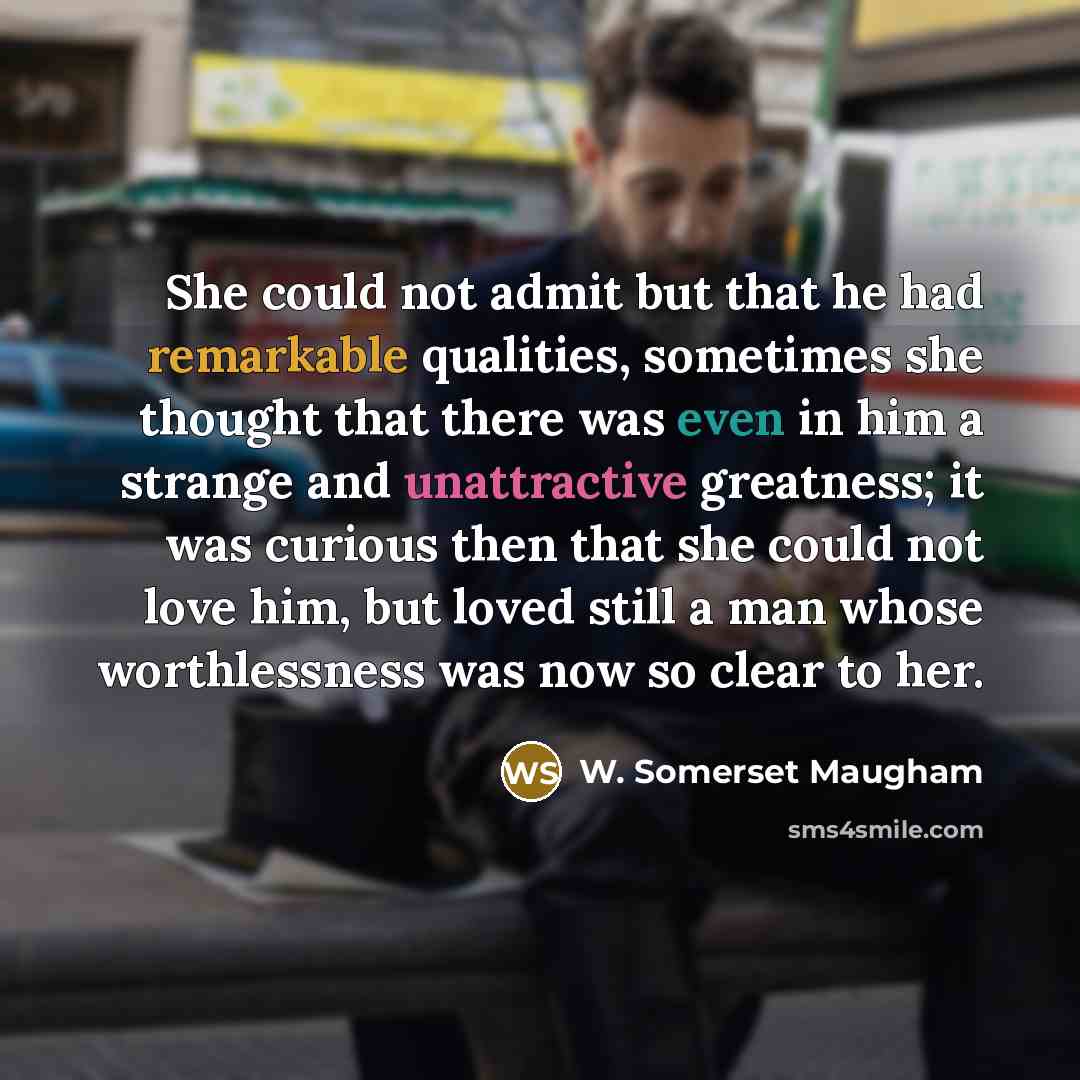 “She could not admit but that he had remarkable qualities, sometimes she thought that there was even in him a strange and unattractive greatness; it was curious then that she could not love him, but loved still a man whose worthlessness was now so clear to her.” quote by W. Somerset Maugham