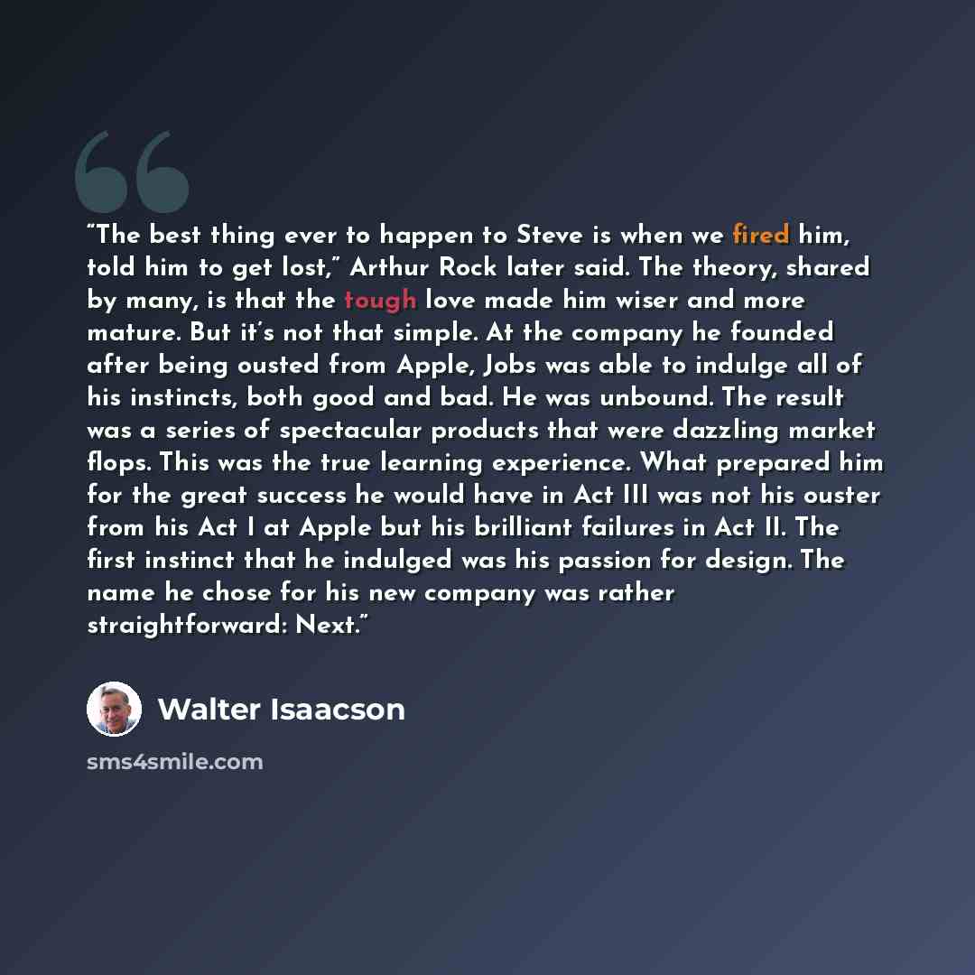 “The best thing ever to happen to Steve is when we fired him, told him to get lost,” Arthur Rock later said. The theory, shared by many, is that the tough love made him wiser and more mature. But it’s not that simple. At the company he founded after being ousted from Apple, Jobs was able to indulge…” quote by Walter Isaacson