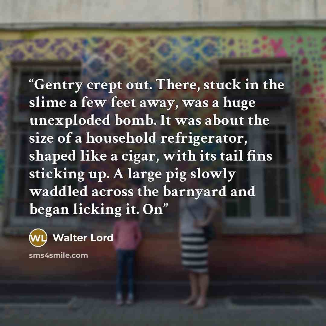 “Gentry crept out. There, stuck in the slime a few feet away, was a huge unexploded bomb. It was about the size of a household refrigerator, shaped like a cigar, with its tail fins sticking up. A large pig slowly waddled across the barnyard and began licking it. On” quote by Walter Lord