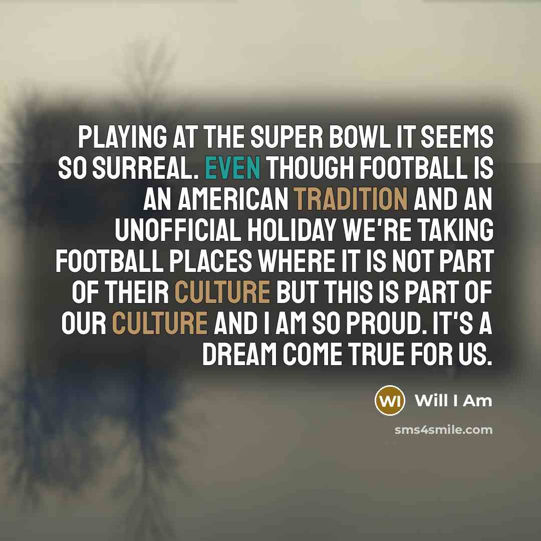 “Playing at the Super Bowl it seems so surreal. Even though football is an American tradition and an unofficial holiday we're taking football places where it is not part of their culture but this is part of our culture and I am so proud. It's a dream come true for us.” quote by Will I Am