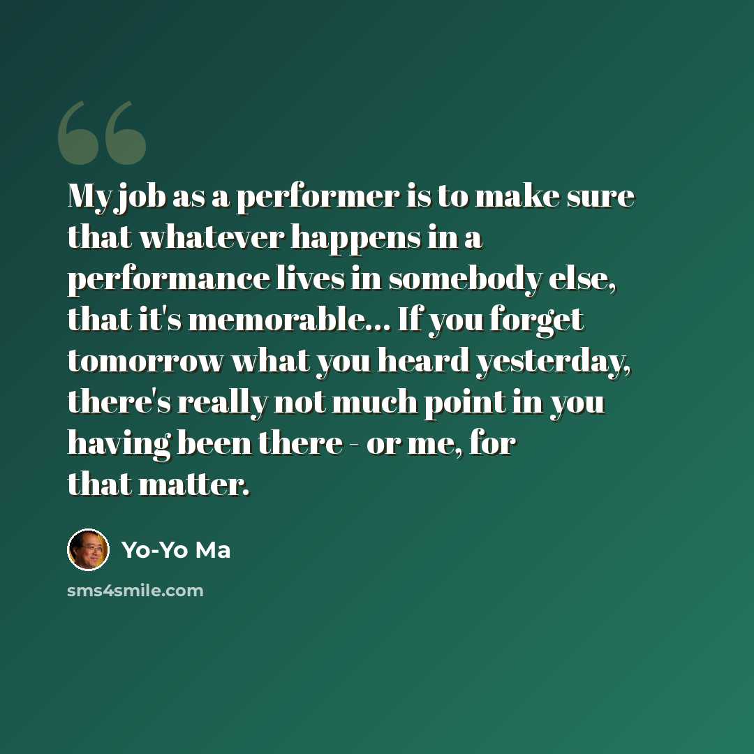 “My job as a performer is to make sure that whatever happens in a performance lives in somebody else, that it's memorable... If you forget tomorrow what you heard yesterday, there's really not much point in you having been there - or me, for that matter.” quote by Yo-Yo Ma