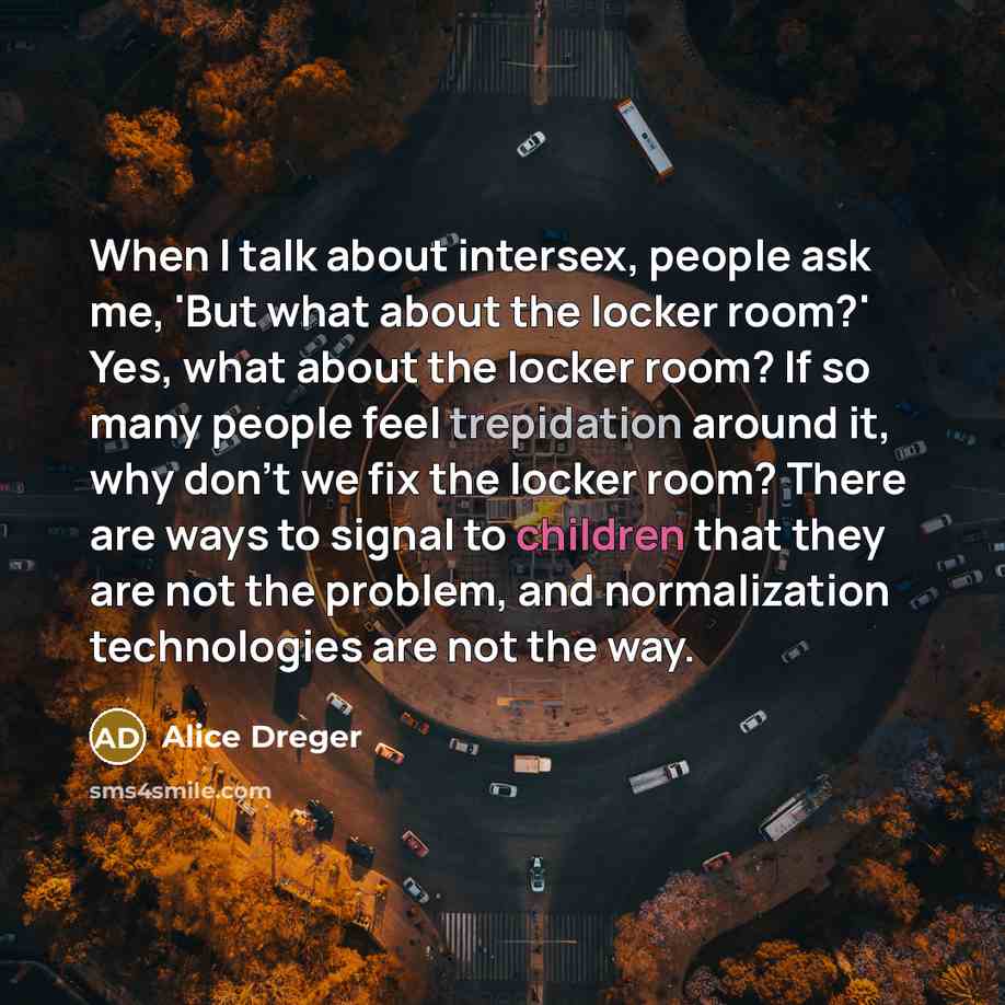 “When I talk about intersex, people ask me, 'But what about the locker room?' Yes, what about the locker room? If so many people feel trepidation around it, why don't we fix the locker room? There are ways to signal to children that they are not the problem, and normalization technologies are not…” quote by Alice Dreger