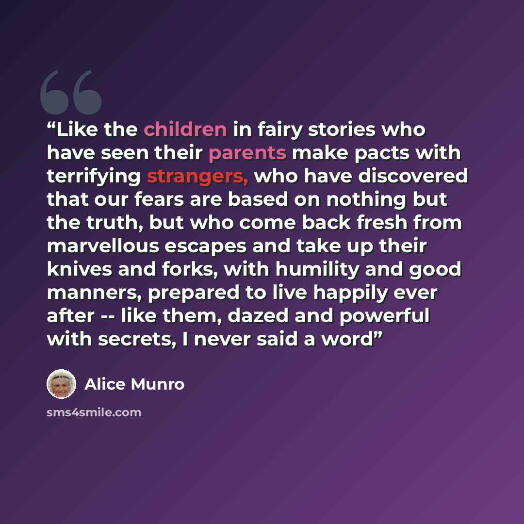 “Like the children in fairy stories who have seen their parents make pacts with terrifying strangers, who have discovered that our fears are based on nothing but the truth, but who come back fresh from marvellous escapes and take up their knives and forks, with humility and good manners, prepared…” quote by Alice Munro