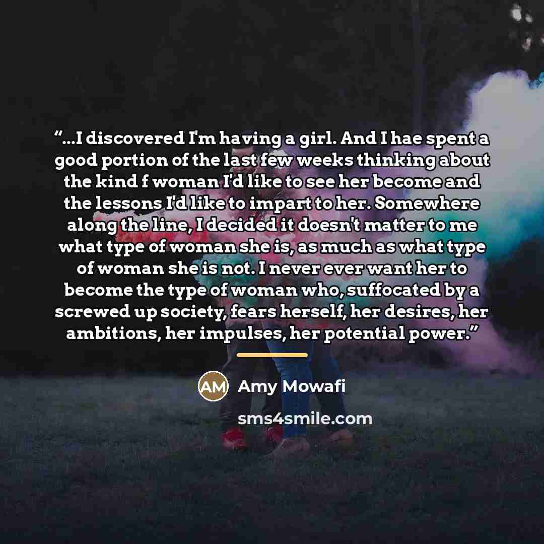 “...I discovered I'm having a girl. And I hae spent a good portion of the last few weeks thinking about the kind f woman I'd like to see her become and the lessons I'd like to impart to her. Somewhere along the line, I decided it doesn't matter to me what type of woman she is, as much as what type…” quote by Amy Mowafi