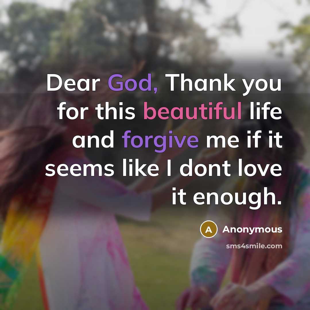 “Dear God, Thank you for this beautiful life and forgive me if it seems like I dont love it enough.” quote by Anonymous