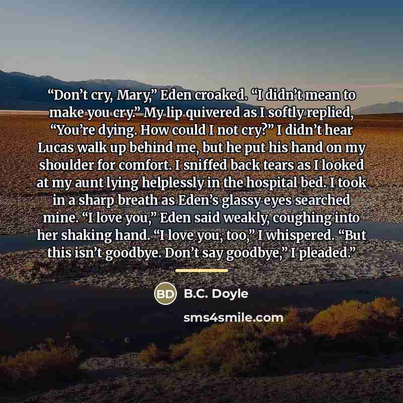 “Don’t cry, Mary,” Eden croaked. “I didn’t mean to make you cry.” My lip quivered as I softly replied, “You’re dying. How could I not cry?” I didn’t hear Lucas walk up behind me, but he put his hand on my shoulder for comfort. I sniffed back tears as I looked at my aunt lying helplessly in the…” quote by B.C. Doyle
