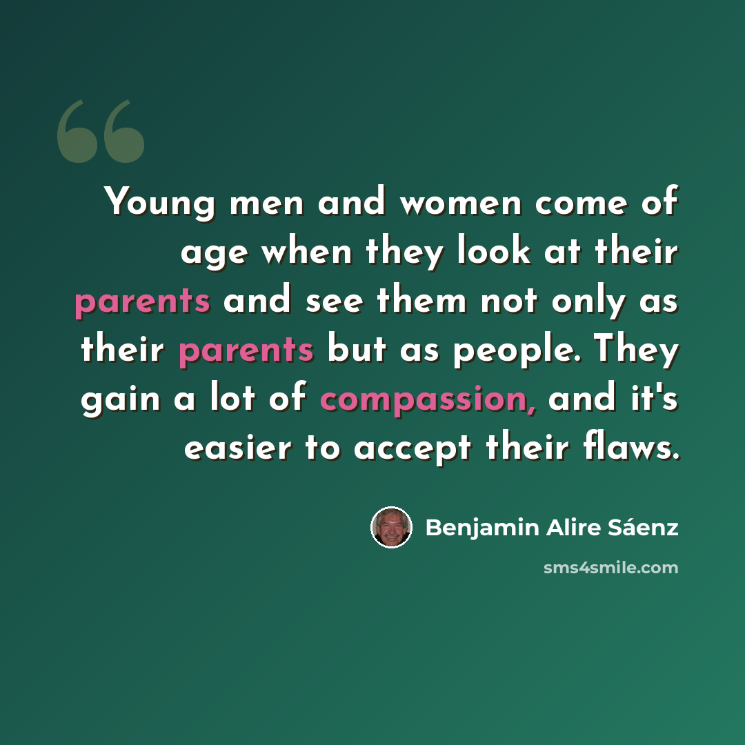 “Young men and women come of age when they look at their parents and see them not only as their parents but as people. They gain a lot of compassion, and it's easier to accept their flaws.” quote by Benjamin Alire Saenz