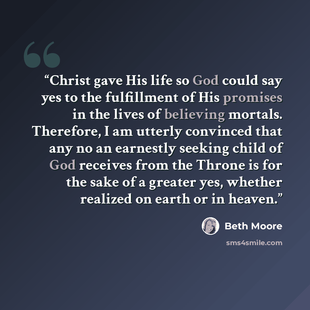“Christ gave His life so God could say yes to the fulfillment of His promises in the lives of believing mortals. Therefore, I am utterly convinced that any no an earnestly seeking child of God receives from the Throne is for the sake of a greater yes, whether realized on earth or in heaven.” quote by Beth Moore